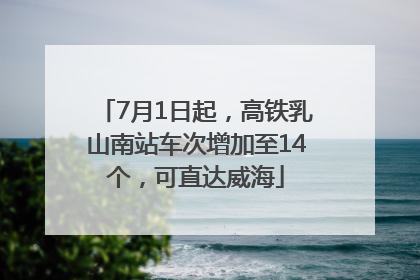 7月1日起，高铁乳山南站车次增加至14个，可直达威海