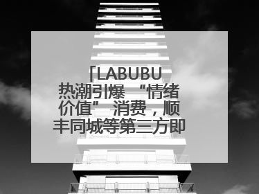 LABUBU 热潮引爆 “情绪价值” 消费，顺丰同城等第三方即配乘风而起